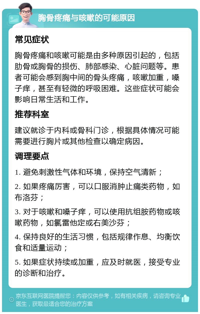 胸骨疼痛与咳嗽的可能原因 常见症状 胸骨疼痛和咳嗽可能是由多种原因引起的，包括肋骨或胸骨的损伤、肺部感染、心脏问题等。患者可能会感到胸中间的骨头疼痛，咳嗽加重，嗓子痒，甚至有轻微的呼吸困难。这些症状可能会影响日常生活和工作。 推荐科室 建议就诊于内科或骨科门诊，根据具体情况可能需要进行胸片或其他检查以确定病因。 调理要点 1. 避免刺激性气体和环境，保持空气清新； 2. 如果疼痛厉害，可以口服消肿止痛类药物，如布洛芬； 3. 对于咳嗽和嗓子痒，可以使用抗组胺药物或咳嗽药物，如氯雷他定或右美沙芬； 4. 保持良好的生活习惯，包括规律作息、均衡饮食和适量运动； 5. 如果症状持续或加重，应及时就医，接受专业的诊断和治疗。