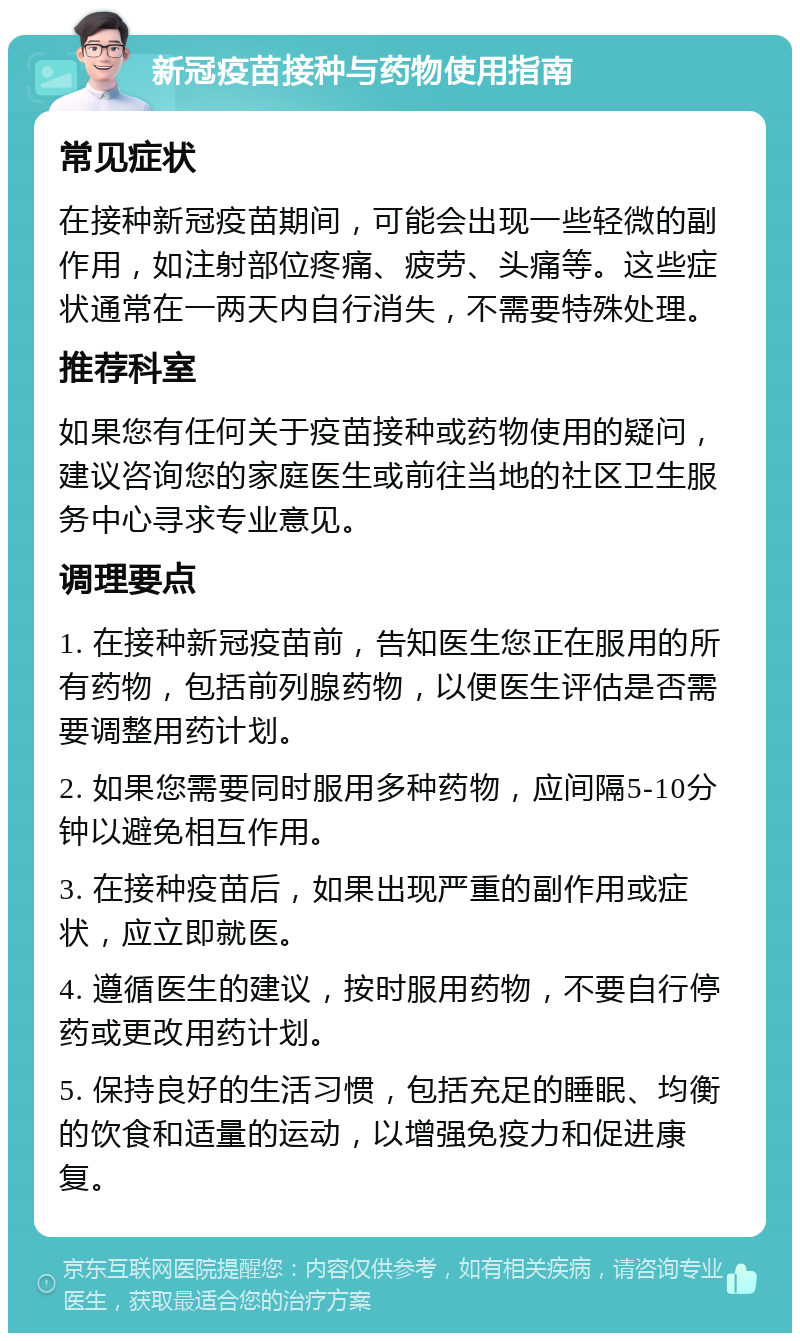 新冠疫苗接种与药物使用指南 常见症状 在接种新冠疫苗期间，可能会出现一些轻微的副作用，如注射部位疼痛、疲劳、头痛等。这些症状通常在一两天内自行消失，不需要特殊处理。 推荐科室 如果您有任何关于疫苗接种或药物使用的疑问，建议咨询您的家庭医生或前往当地的社区卫生服务中心寻求专业意见。 调理要点 1. 在接种新冠疫苗前，告知医生您正在服用的所有药物，包括前列腺药物，以便医生评估是否需要调整用药计划。 2. 如果您需要同时服用多种药物，应间隔5-10分钟以避免相互作用。 3. 在接种疫苗后，如果出现严重的副作用或症状，应立即就医。 4. 遵循医生的建议，按时服用药物，不要自行停药或更改用药计划。 5. 保持良好的生活习惯，包括充足的睡眠、均衡的饮食和适量的运动，以增强免疫力和促进康复。