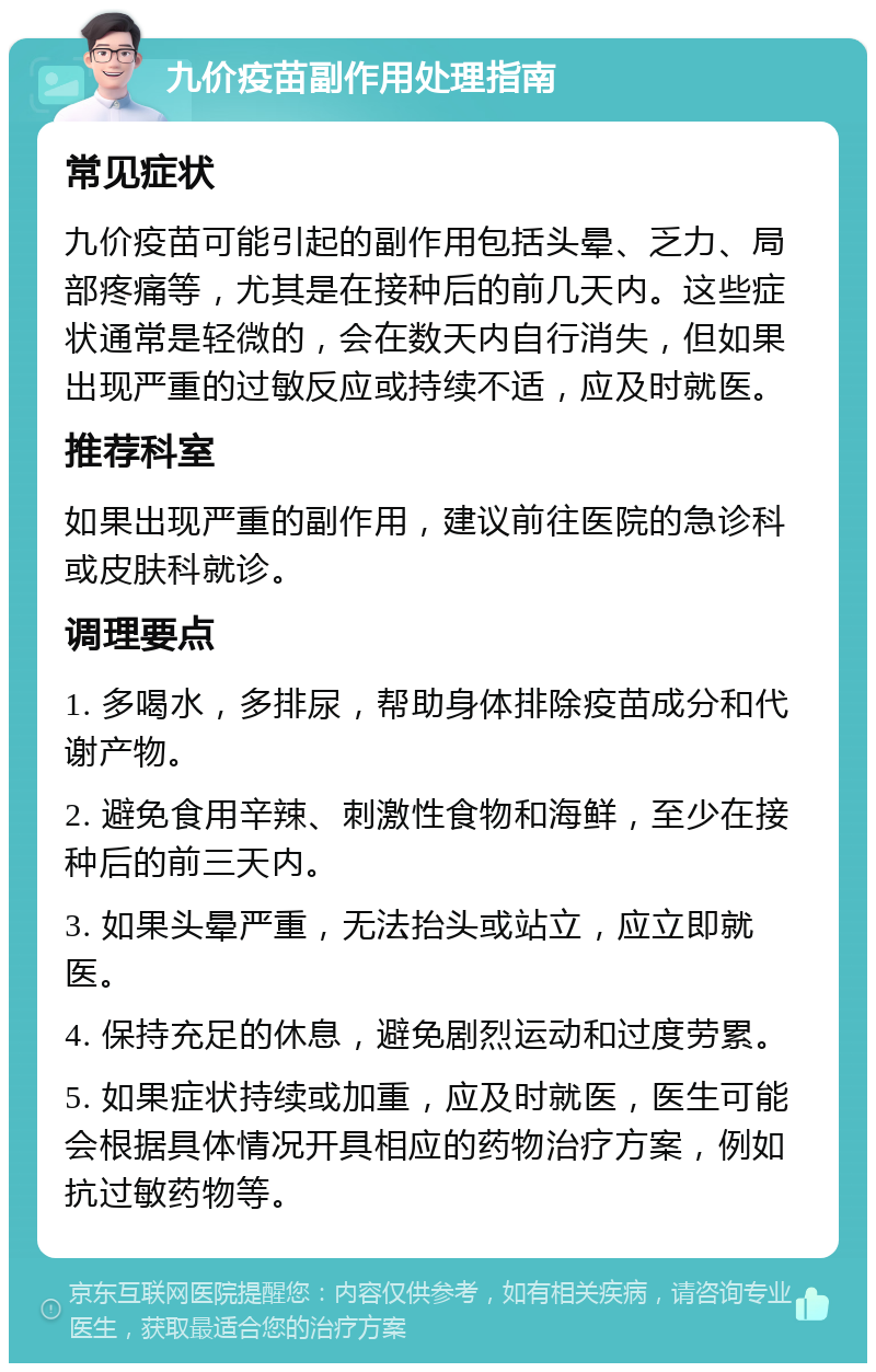 九价疫苗副作用处理指南 常见症状 九价疫苗可能引起的副作用包括头晕、乏力、局部疼痛等，尤其是在接种后的前几天内。这些症状通常是轻微的，会在数天内自行消失，但如果出现严重的过敏反应或持续不适，应及时就医。 推荐科室 如果出现严重的副作用，建议前往医院的急诊科或皮肤科就诊。 调理要点 1. 多喝水，多排尿，帮助身体排除疫苗成分和代谢产物。 2. 避免食用辛辣、刺激性食物和海鲜，至少在接种后的前三天内。 3. 如果头晕严重，无法抬头或站立，应立即就医。 4. 保持充足的休息，避免剧烈运动和过度劳累。 5. 如果症状持续或加重，应及时就医，医生可能会根据具体情况开具相应的药物治疗方案，例如抗过敏药物等。