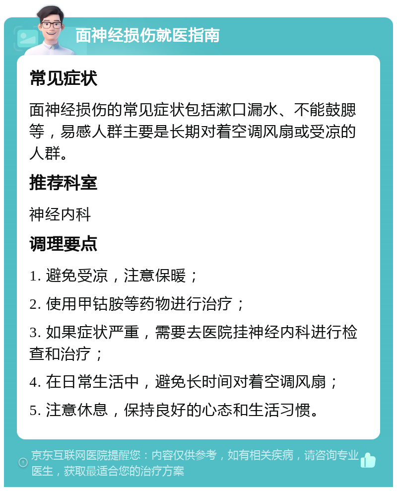 面神经损伤就医指南 常见症状 面神经损伤的常见症状包括漱口漏水、不能鼓腮等，易感人群主要是长期对着空调风扇或受凉的人群。 推荐科室 神经内科 调理要点 1. 避免受凉，注意保暖； 2. 使用甲钴胺等药物进行治疗； 3. 如果症状严重，需要去医院挂神经内科进行检查和治疗； 4. 在日常生活中，避免长时间对着空调风扇； 5. 注意休息，保持良好的心态和生活习惯。