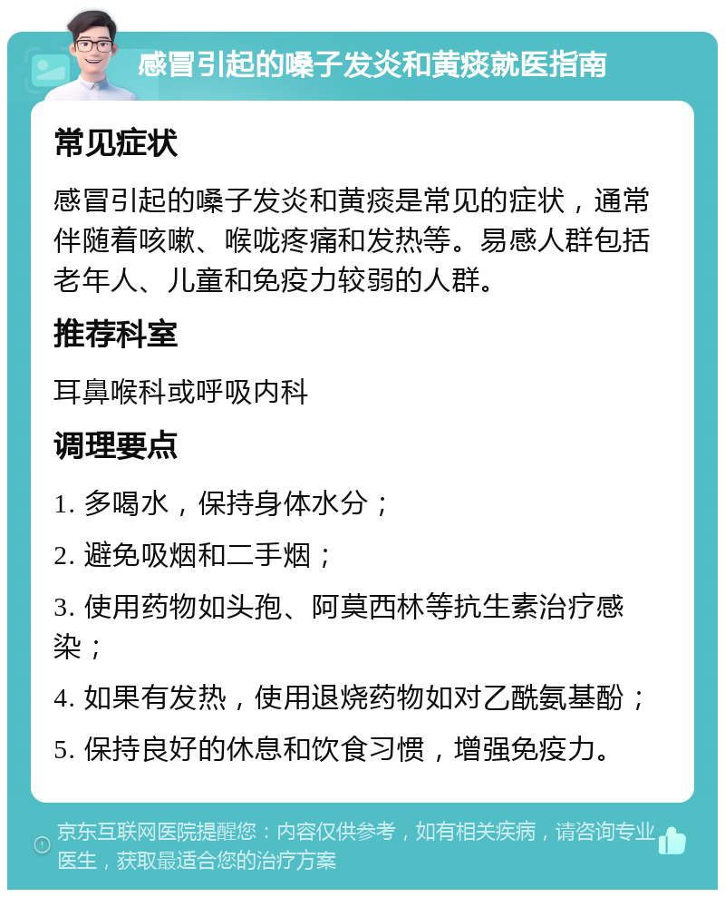 感冒引起的嗓子发炎和黄痰就医指南 常见症状 感冒引起的嗓子发炎和黄痰是常见的症状，通常伴随着咳嗽、喉咙疼痛和发热等。易感人群包括老年人、儿童和免疫力较弱的人群。 推荐科室 耳鼻喉科或呼吸内科 调理要点 1. 多喝水，保持身体水分； 2. 避免吸烟和二手烟； 3. 使用药物如头孢、阿莫西林等抗生素治疗感染； 4. 如果有发热，使用退烧药物如对乙酰氨基酚； 5. 保持良好的休息和饮食习惯，增强免疫力。