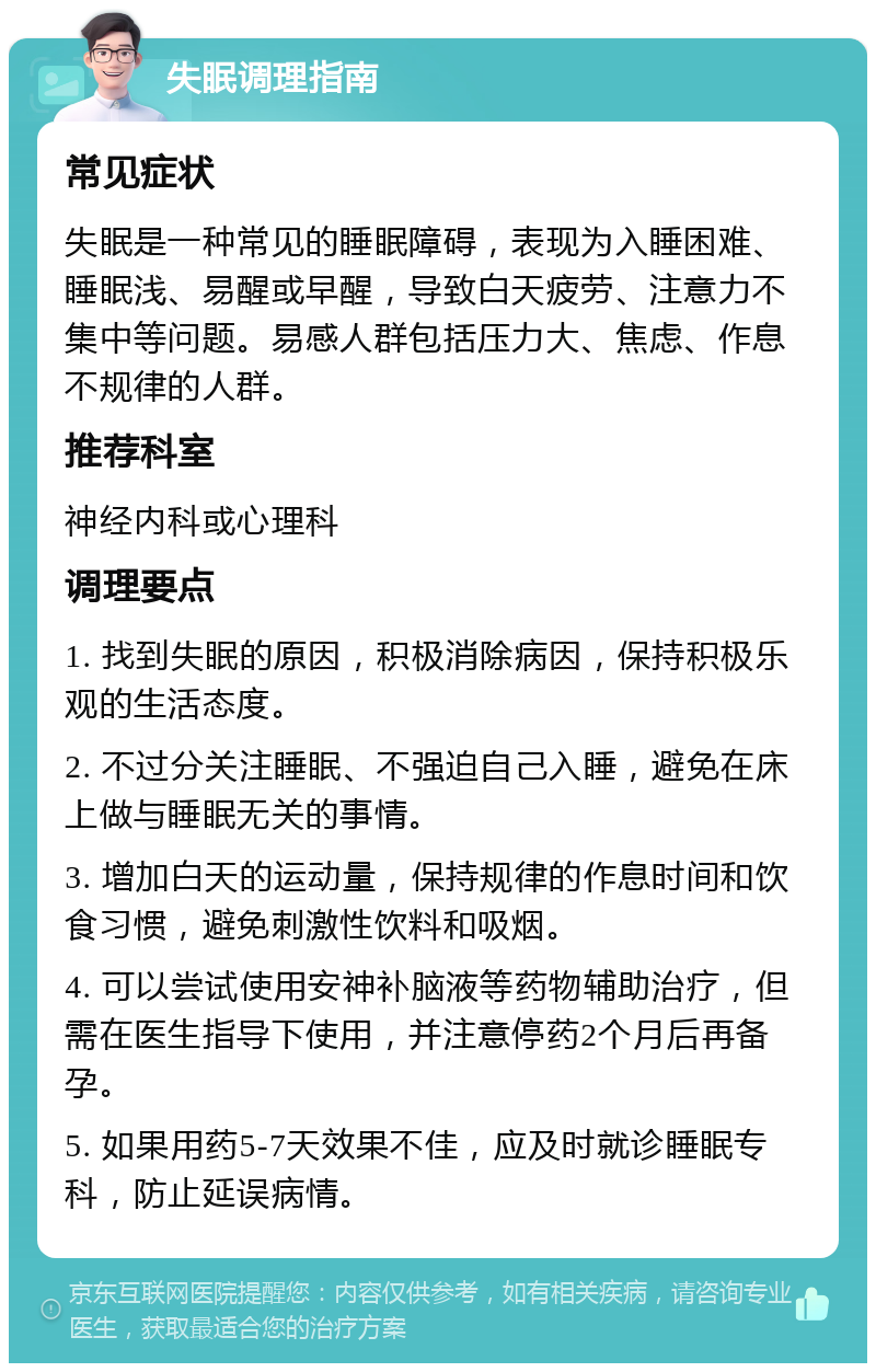 失眠调理指南 常见症状 失眠是一种常见的睡眠障碍，表现为入睡困难、睡眠浅、易醒或早醒，导致白天疲劳、注意力不集中等问题。易感人群包括压力大、焦虑、作息不规律的人群。 推荐科室 神经内科或心理科 调理要点 1. 找到失眠的原因，积极消除病因，保持积极乐观的生活态度。 2. 不过分关注睡眠、不强迫自己入睡，避免在床上做与睡眠无关的事情。 3. 增加白天的运动量，保持规律的作息时间和饮食习惯，避免刺激性饮料和吸烟。 4. 可以尝试使用安神补脑液等药物辅助治疗，但需在医生指导下使用，并注意停药2个月后再备孕。 5. 如果用药5-7天效果不佳，应及时就诊睡眠专科，防止延误病情。