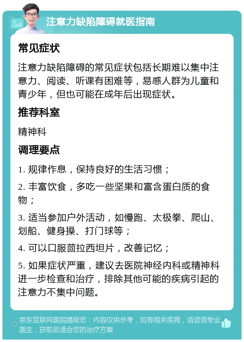 注意力缺陷障碍就医指南 常见症状 注意力缺陷障碍的常见症状包括长期难以集中注意力、阅读、听课有困难等，易感人群为儿童和青少年，但也可能在成年后出现症状。 推荐科室 精神科 调理要点 1. 规律作息，保持良好的生活习惯； 2. 丰富饮食，多吃一些坚果和富含蛋白质的食物； 3. 适当参加户外活动，如慢跑、太极拳、爬山、划船、健身操、打门球等； 4. 可以口服茴拉西坦片，改善记忆； 5. 如果症状严重，建议去医院神经内科或精神科进一步检查和治疗，排除其他可能的疾病引起的注意力不集中问题。