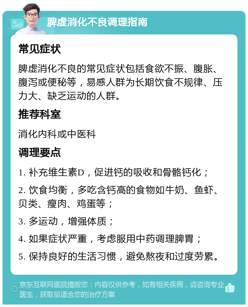 脾虚消化不良调理指南 常见症状 脾虚消化不良的常见症状包括食欲不振、腹胀、腹泻或便秘等，易感人群为长期饮食不规律、压力大、缺乏运动的人群。 推荐科室 消化内科或中医科 调理要点 1. 补充维生素D，促进钙的吸收和骨骼钙化； 2. 饮食均衡，多吃含钙高的食物如牛奶、鱼虾、贝类、瘦肉、鸡蛋等； 3. 多运动，增强体质； 4. 如果症状严重，考虑服用中药调理脾胃； 5. 保持良好的生活习惯，避免熬夜和过度劳累。