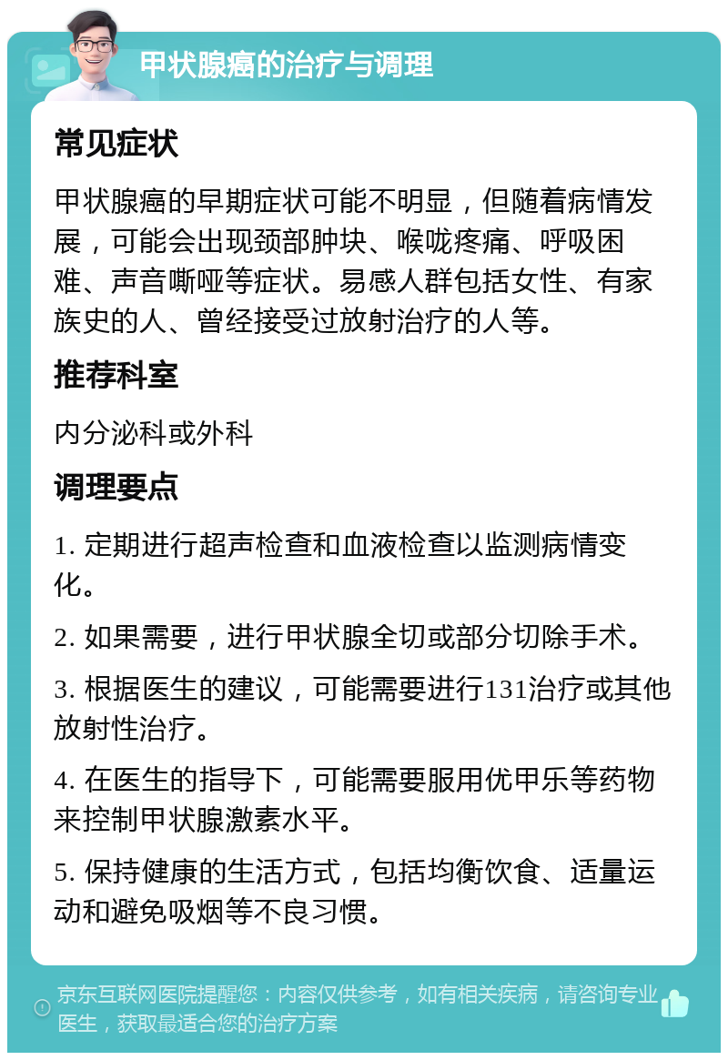 甲状腺癌的治疗与调理 常见症状 甲状腺癌的早期症状可能不明显，但随着病情发展，可能会出现颈部肿块、喉咙疼痛、呼吸困难、声音嘶哑等症状。易感人群包括女性、有家族史的人、曾经接受过放射治疗的人等。 推荐科室 内分泌科或外科 调理要点 1. 定期进行超声检查和血液检查以监测病情变化。 2. 如果需要，进行甲状腺全切或部分切除手术。 3. 根据医生的建议，可能需要进行131治疗或其他放射性治疗。 4. 在医生的指导下，可能需要服用优甲乐等药物来控制甲状腺激素水平。 5. 保持健康的生活方式，包括均衡饮食、适量运动和避免吸烟等不良习惯。