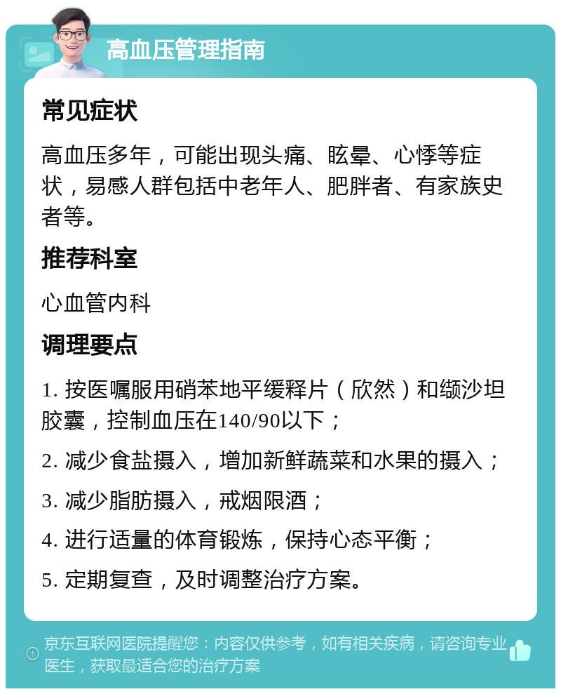 高血压管理指南 常见症状 高血压多年，可能出现头痛、眩晕、心悸等症状，易感人群包括中老年人、肥胖者、有家族史者等。 推荐科室 心血管内科 调理要点 1. 按医嘱服用硝苯地平缓释片（欣然）和缬沙坦胶囊，控制血压在140/90以下； 2. 减少食盐摄入，增加新鲜蔬菜和水果的摄入； 3. 减少脂肪摄入，戒烟限酒； 4. 进行适量的体育锻炼，保持心态平衡； 5. 定期复查，及时调整治疗方案。