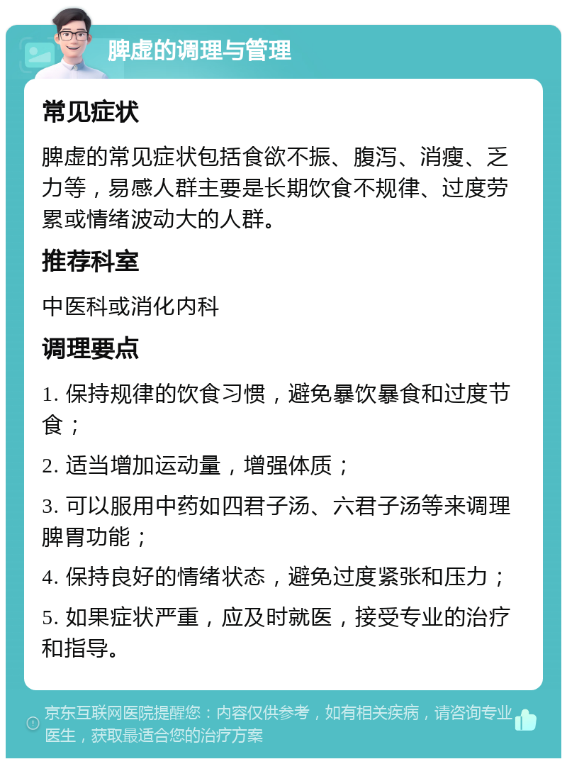 脾虚的调理与管理 常见症状 脾虚的常见症状包括食欲不振、腹泻、消瘦、乏力等，易感人群主要是长期饮食不规律、过度劳累或情绪波动大的人群。 推荐科室 中医科或消化内科 调理要点 1. 保持规律的饮食习惯，避免暴饮暴食和过度节食； 2. 适当增加运动量，增强体质； 3. 可以服用中药如四君子汤、六君子汤等来调理脾胃功能； 4. 保持良好的情绪状态，避免过度紧张和压力； 5. 如果症状严重，应及时就医，接受专业的治疗和指导。