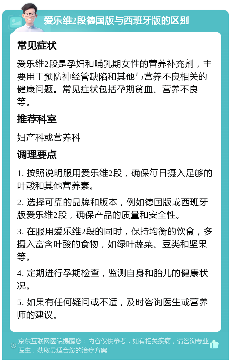 爱乐维2段德国版与西班牙版的区别 常见症状 爱乐维2段是孕妇和哺乳期女性的营养补充剂，主要用于预防神经管缺陷和其他与营养不良相关的健康问题。常见症状包括孕期贫血、营养不良等。 推荐科室 妇产科或营养科 调理要点 1. 按照说明服用爱乐维2段，确保每日摄入足够的叶酸和其他营养素。 2. 选择可靠的品牌和版本，例如德国版或西班牙版爱乐维2段，确保产品的质量和安全性。 3. 在服用爱乐维2段的同时，保持均衡的饮食，多摄入富含叶酸的食物，如绿叶蔬菜、豆类和坚果等。 4. 定期进行孕期检查，监测自身和胎儿的健康状况。 5. 如果有任何疑问或不适，及时咨询医生或营养师的建议。