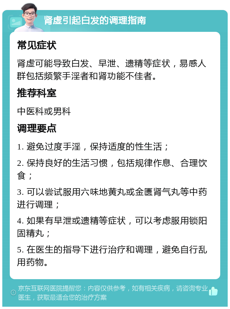 肾虚引起白发的调理指南 常见症状 肾虚可能导致白发、早泄、遗精等症状，易感人群包括频繁手淫者和肾功能不佳者。 推荐科室 中医科或男科 调理要点 1. 避免过度手淫，保持适度的性生活； 2. 保持良好的生活习惯，包括规律作息、合理饮食； 3. 可以尝试服用六味地黄丸或金匮肾气丸等中药进行调理； 4. 如果有早泄或遗精等症状，可以考虑服用锁阳固精丸； 5. 在医生的指导下进行治疗和调理，避免自行乱用药物。