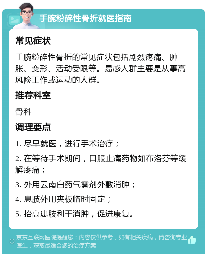 手腕粉碎性骨折就医指南 常见症状 手腕粉碎性骨折的常见症状包括剧烈疼痛、肿胀、变形、活动受限等。易感人群主要是从事高风险工作或运动的人群。 推荐科室 骨科 调理要点 1. 尽早就医，进行手术治疗； 2. 在等待手术期间，口服止痛药物如布洛芬等缓解疼痛； 3. 外用云南白药气雾剂外敷消肿； 4. 患肢外用夹板临时固定； 5. 抬高患肢利于消肿，促进康复。