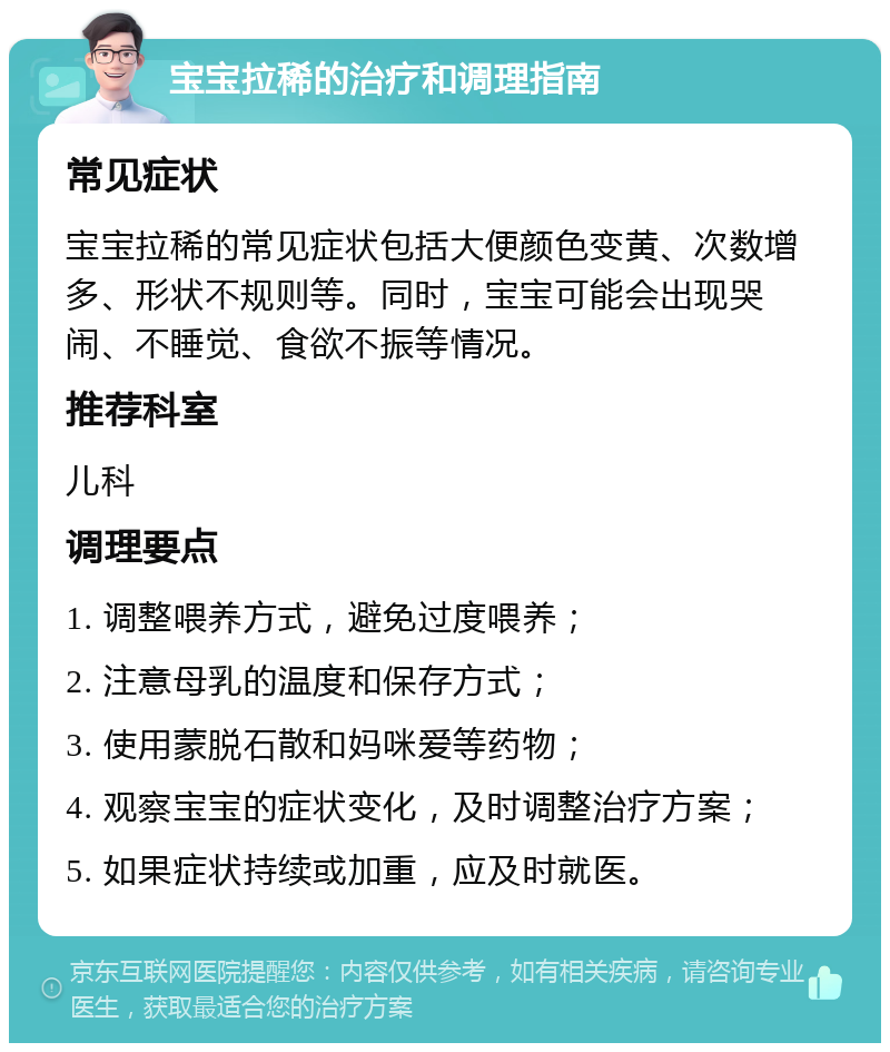 宝宝拉稀的治疗和调理指南 常见症状 宝宝拉稀的常见症状包括大便颜色变黄、次数增多、形状不规则等。同时，宝宝可能会出现哭闹、不睡觉、食欲不振等情况。 推荐科室 儿科 调理要点 1. 调整喂养方式，避免过度喂养； 2. 注意母乳的温度和保存方式； 3. 使用蒙脱石散和妈咪爱等药物； 4. 观察宝宝的症状变化，及时调整治疗方案； 5. 如果症状持续或加重，应及时就医。