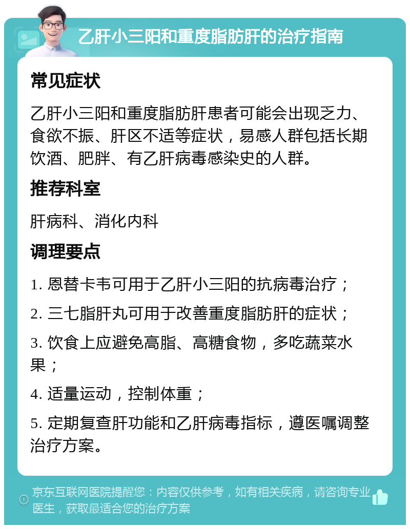 乙肝小三阳和重度脂肪肝的治疗指南 常见症状 乙肝小三阳和重度脂肪肝患者可能会出现乏力、食欲不振、肝区不适等症状，易感人群包括长期饮酒、肥胖、有乙肝病毒感染史的人群。 推荐科室 肝病科、消化内科 调理要点 1. 恩替卡韦可用于乙肝小三阳的抗病毒治疗； 2. 三七脂肝丸可用于改善重度脂肪肝的症状； 3. 饮食上应避免高脂、高糖食物，多吃蔬菜水果； 4. 适量运动，控制体重； 5. 定期复查肝功能和乙肝病毒指标，遵医嘱调整治疗方案。