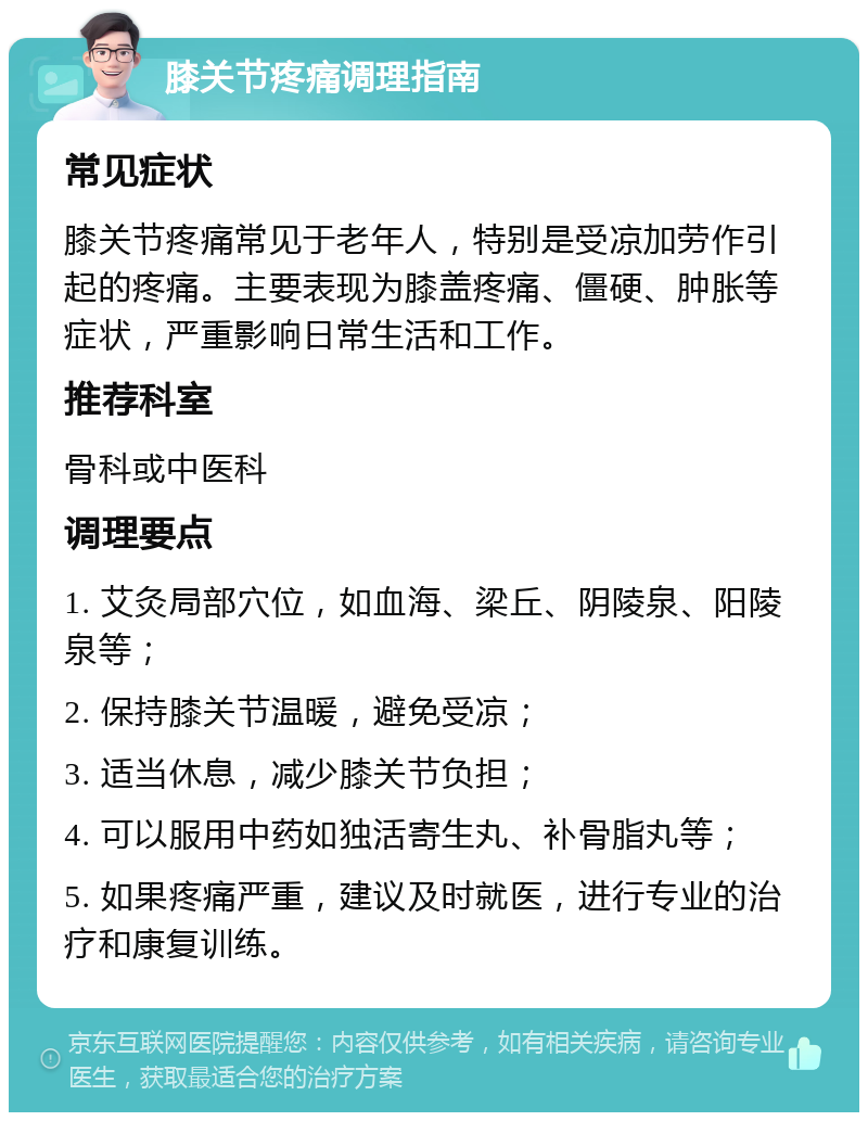 膝关节疼痛调理指南 常见症状 膝关节疼痛常见于老年人，特别是受凉加劳作引起的疼痛。主要表现为膝盖疼痛、僵硬、肿胀等症状，严重影响日常生活和工作。 推荐科室 骨科或中医科 调理要点 1. 艾灸局部穴位，如血海、梁丘、阴陵泉、阳陵泉等； 2. 保持膝关节温暖，避免受凉； 3. 适当休息，减少膝关节负担； 4. 可以服用中药如独活寄生丸、补骨脂丸等； 5. 如果疼痛严重，建议及时就医，进行专业的治疗和康复训练。