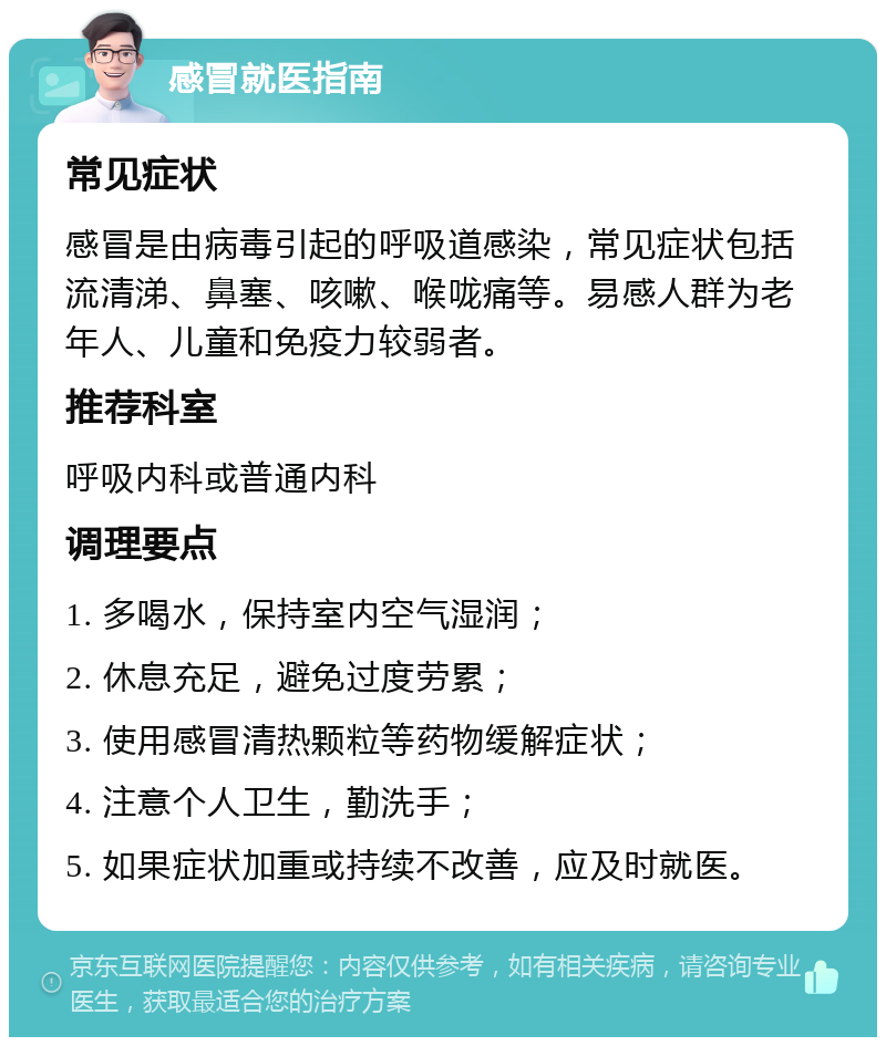 感冒就医指南 常见症状 感冒是由病毒引起的呼吸道感染，常见症状包括流清涕、鼻塞、咳嗽、喉咙痛等。易感人群为老年人、儿童和免疫力较弱者。 推荐科室 呼吸内科或普通内科 调理要点 1. 多喝水，保持室内空气湿润； 2. 休息充足，避免过度劳累； 3. 使用感冒清热颗粒等药物缓解症状； 4. 注意个人卫生，勤洗手； 5. 如果症状加重或持续不改善，应及时就医。