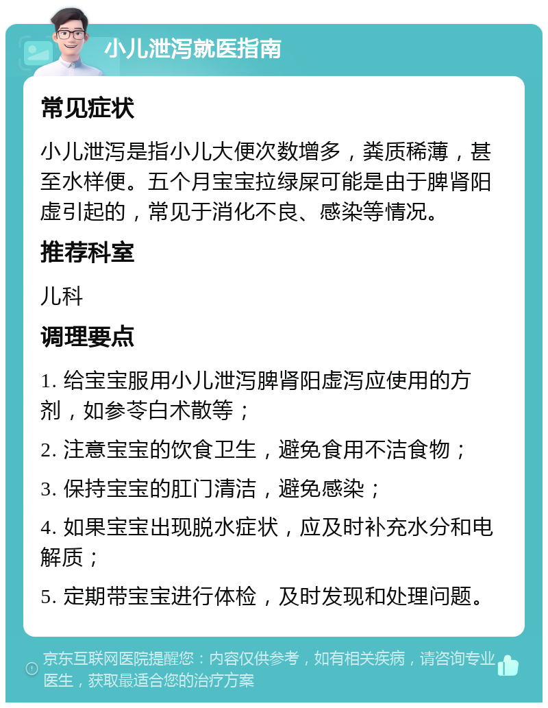 小儿泄泻就医指南 常见症状 小儿泄泻是指小儿大便次数增多，粪质稀薄，甚至水样便。五个月宝宝拉绿屎可能是由于脾肾阳虚引起的，常见于消化不良、感染等情况。 推荐科室 儿科 调理要点 1. 给宝宝服用小儿泄泻脾肾阳虚泻应使用的方剂，如参苓白术散等； 2. 注意宝宝的饮食卫生，避免食用不洁食物； 3. 保持宝宝的肛门清洁，避免感染； 4. 如果宝宝出现脱水症状，应及时补充水分和电解质； 5. 定期带宝宝进行体检，及时发现和处理问题。