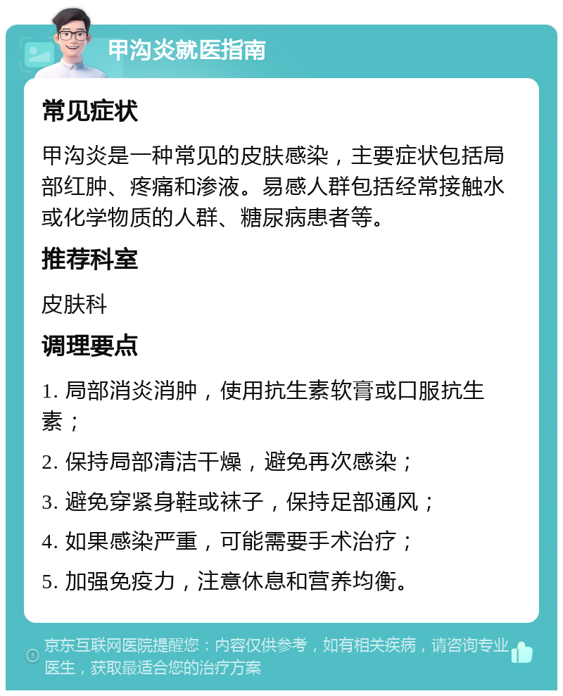 甲沟炎就医指南 常见症状 甲沟炎是一种常见的皮肤感染，主要症状包括局部红肿、疼痛和渗液。易感人群包括经常接触水或化学物质的人群、糖尿病患者等。 推荐科室 皮肤科 调理要点 1. 局部消炎消肿，使用抗生素软膏或口服抗生素； 2. 保持局部清洁干燥，避免再次感染； 3. 避免穿紧身鞋或袜子，保持足部通风； 4. 如果感染严重，可能需要手术治疗； 5. 加强免疫力，注意休息和营养均衡。