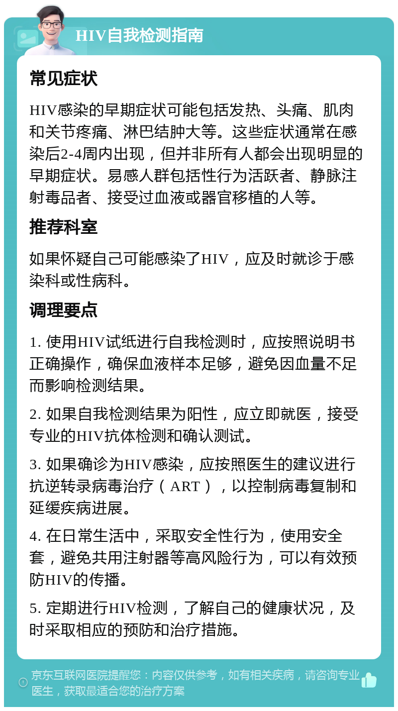 HIV自我检测指南 常见症状 HIV感染的早期症状可能包括发热、头痛、肌肉和关节疼痛、淋巴结肿大等。这些症状通常在感染后2-4周内出现，但并非所有人都会出现明显的早期症状。易感人群包括性行为活跃者、静脉注射毒品者、接受过血液或器官移植的人等。 推荐科室 如果怀疑自己可能感染了HIV，应及时就诊于感染科或性病科。 调理要点 1. 使用HIV试纸进行自我检测时，应按照说明书正确操作，确保血液样本足够，避免因血量不足而影响检测结果。 2. 如果自我检测结果为阳性，应立即就医，接受专业的HIV抗体检测和确认测试。 3. 如果确诊为HIV感染，应按照医生的建议进行抗逆转录病毒治疗（ART），以控制病毒复制和延缓疾病进展。 4. 在日常生活中，采取安全性行为，使用安全套，避免共用注射器等高风险行为，可以有效预防HIV的传播。 5. 定期进行HIV检测，了解自己的健康状况，及时采取相应的预防和治疗措施。