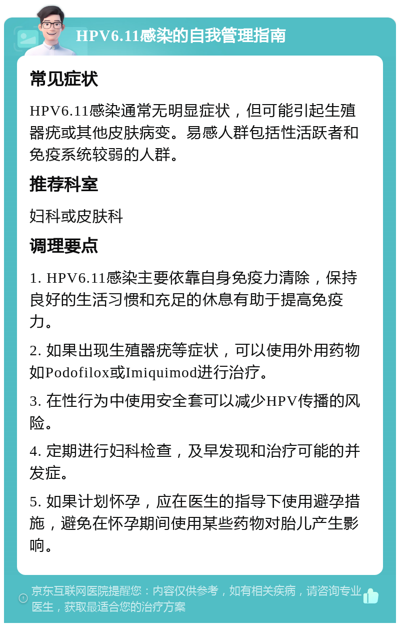 HPV6.11感染的自我管理指南 常见症状 HPV6.11感染通常无明显症状，但可能引起生殖器疣或其他皮肤病变。易感人群包括性活跃者和免疫系统较弱的人群。 推荐科室 妇科或皮肤科 调理要点 1. HPV6.11感染主要依靠自身免疫力清除，保持良好的生活习惯和充足的休息有助于提高免疫力。 2. 如果出现生殖器疣等症状，可以使用外用药物如Podofilox或Imiquimod进行治疗。 3. 在性行为中使用安全套可以减少HPV传播的风险。 4. 定期进行妇科检查，及早发现和治疗可能的并发症。 5. 如果计划怀孕，应在医生的指导下使用避孕措施，避免在怀孕期间使用某些药物对胎儿产生影响。