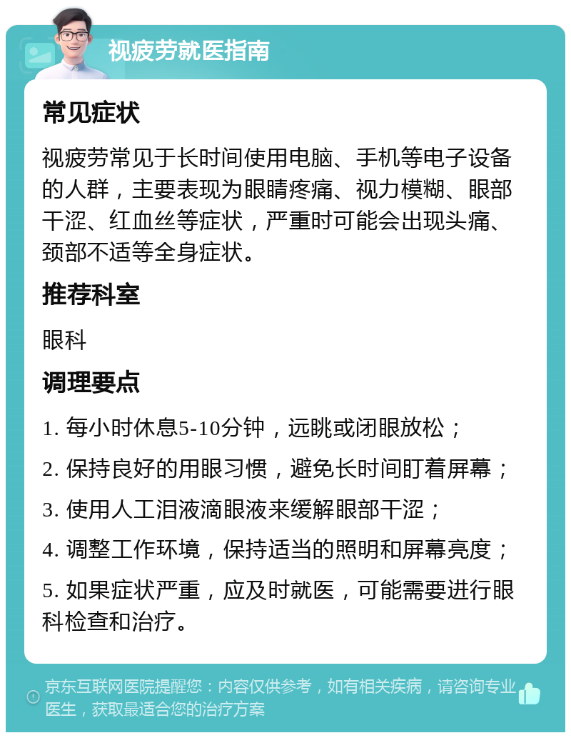 视疲劳就医指南 常见症状 视疲劳常见于长时间使用电脑、手机等电子设备的人群，主要表现为眼睛疼痛、视力模糊、眼部干涩、红血丝等症状，严重时可能会出现头痛、颈部不适等全身症状。 推荐科室 眼科 调理要点 1. 每小时休息5-10分钟，远眺或闭眼放松； 2. 保持良好的用眼习惯，避免长时间盯着屏幕； 3. 使用人工泪液滴眼液来缓解眼部干涩； 4. 调整工作环境，保持适当的照明和屏幕亮度； 5. 如果症状严重，应及时就医，可能需要进行眼科检查和治疗。