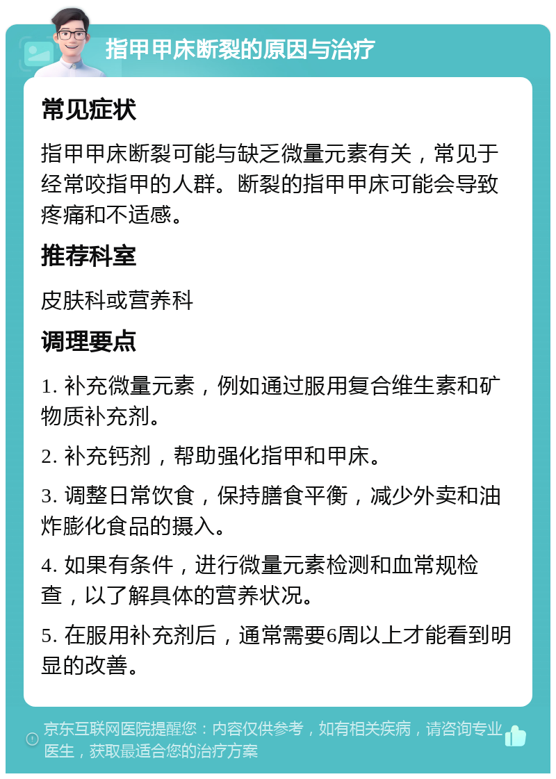 指甲甲床断裂的原因与治疗 常见症状 指甲甲床断裂可能与缺乏微量元素有关，常见于经常咬指甲的人群。断裂的指甲甲床可能会导致疼痛和不适感。 推荐科室 皮肤科或营养科 调理要点 1. 补充微量元素，例如通过服用复合维生素和矿物质补充剂。 2. 补充钙剂，帮助强化指甲和甲床。 3. 调整日常饮食，保持膳食平衡，减少外卖和油炸膨化食品的摄入。 4. 如果有条件，进行微量元素检测和血常规检查，以了解具体的营养状况。 5. 在服用补充剂后，通常需要6周以上才能看到明显的改善。