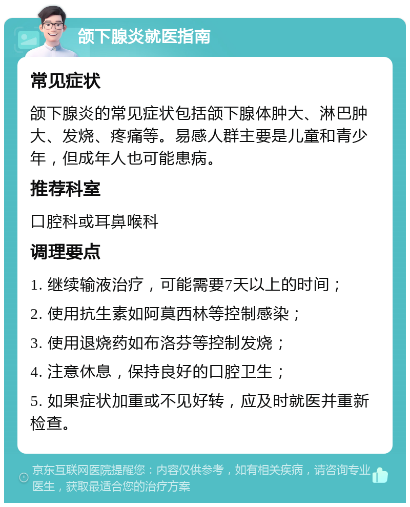 颌下腺炎就医指南 常见症状 颌下腺炎的常见症状包括颌下腺体肿大、淋巴肿大、发烧、疼痛等。易感人群主要是儿童和青少年，但成年人也可能患病。 推荐科室 口腔科或耳鼻喉科 调理要点 1. 继续输液治疗，可能需要7天以上的时间； 2. 使用抗生素如阿莫西林等控制感染； 3. 使用退烧药如布洛芬等控制发烧； 4. 注意休息，保持良好的口腔卫生； 5. 如果症状加重或不见好转，应及时就医并重新检查。