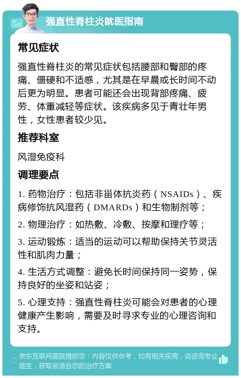 强直性脊柱炎就医指南 常见症状 强直性脊柱炎的常见症状包括腰部和臀部的疼痛、僵硬和不适感，尤其是在早晨或长时间不动后更为明显。患者可能还会出现背部疼痛、疲劳、体重减轻等症状。该疾病多见于青壮年男性，女性患者较少见。 推荐科室 风湿免疫科 调理要点 1. 药物治疗：包括非甾体抗炎药（NSAIDs）、疾病修饰抗风湿药（DMARDs）和生物制剂等； 2. 物理治疗：如热敷、冷敷、按摩和理疗等； 3. 运动锻炼：适当的运动可以帮助保持关节灵活性和肌肉力量； 4. 生活方式调整：避免长时间保持同一姿势，保持良好的坐姿和站姿； 5. 心理支持：强直性脊柱炎可能会对患者的心理健康产生影响，需要及时寻求专业的心理咨询和支持。