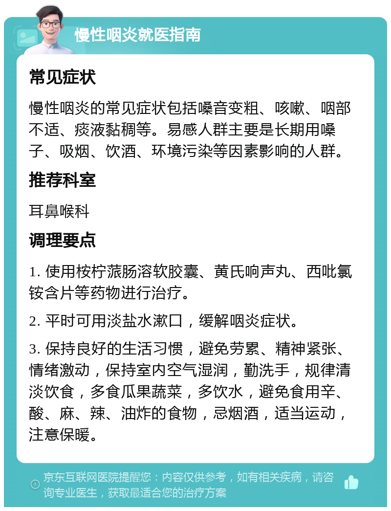 慢性咽炎就医指南 常见症状 慢性咽炎的常见症状包括嗓音变粗、咳嗽、咽部不适、痰液黏稠等。易感人群主要是长期用嗓子、吸烟、饮酒、环境污染等因素影响的人群。 推荐科室 耳鼻喉科 调理要点 1. 使用桉柠蒎肠溶软胶囊、黄氏响声丸、西吡氯铵含片等药物进行治疗。 2. 平时可用淡盐水漱口，缓解咽炎症状。 3. 保持良好的生活习惯，避免劳累、精神紧张、情绪激动，保持室内空气湿润，勤洗手，规律清淡饮食，多食瓜果蔬菜，多饮水，避免食用辛、酸、麻、辣、油炸的食物，忌烟酒，适当运动，注意保暖。