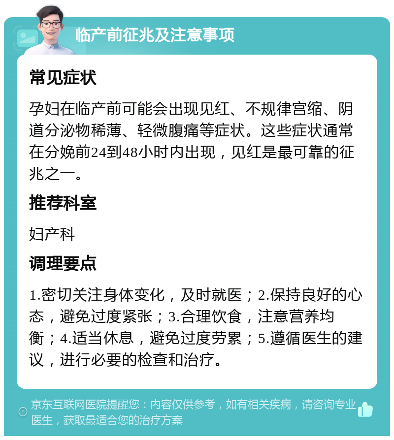 临产前征兆及注意事项 常见症状 孕妇在临产前可能会出现见红、不规律宫缩、阴道分泌物稀薄、轻微腹痛等症状。这些症状通常在分娩前24到48小时内出现，见红是最可靠的征兆之一。 推荐科室 妇产科 调理要点 1.密切关注身体变化，及时就医；2.保持良好的心态，避免过度紧张；3.合理饮食，注意营养均衡；4.适当休息，避免过度劳累；5.遵循医生的建议，进行必要的检查和治疗。