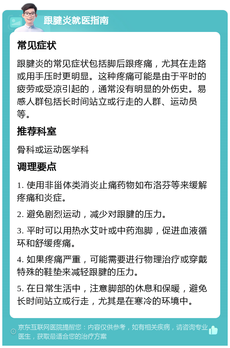 跟腱炎就医指南 常见症状 跟腱炎的常见症状包括脚后跟疼痛，尤其在走路或用手压时更明显。这种疼痛可能是由于平时的疲劳或受凉引起的，通常没有明显的外伤史。易感人群包括长时间站立或行走的人群、运动员等。 推荐科室 骨科或运动医学科 调理要点 1. 使用非甾体类消炎止痛药物如布洛芬等来缓解疼痛和炎症。 2. 避免剧烈运动，减少对跟腱的压力。 3. 平时可以用热水艾叶或中药泡脚，促进血液循环和舒缓疼痛。 4. 如果疼痛严重，可能需要进行物理治疗或穿戴特殊的鞋垫来减轻跟腱的压力。 5. 在日常生活中，注意脚部的休息和保暖，避免长时间站立或行走，尤其是在寒冷的环境中。