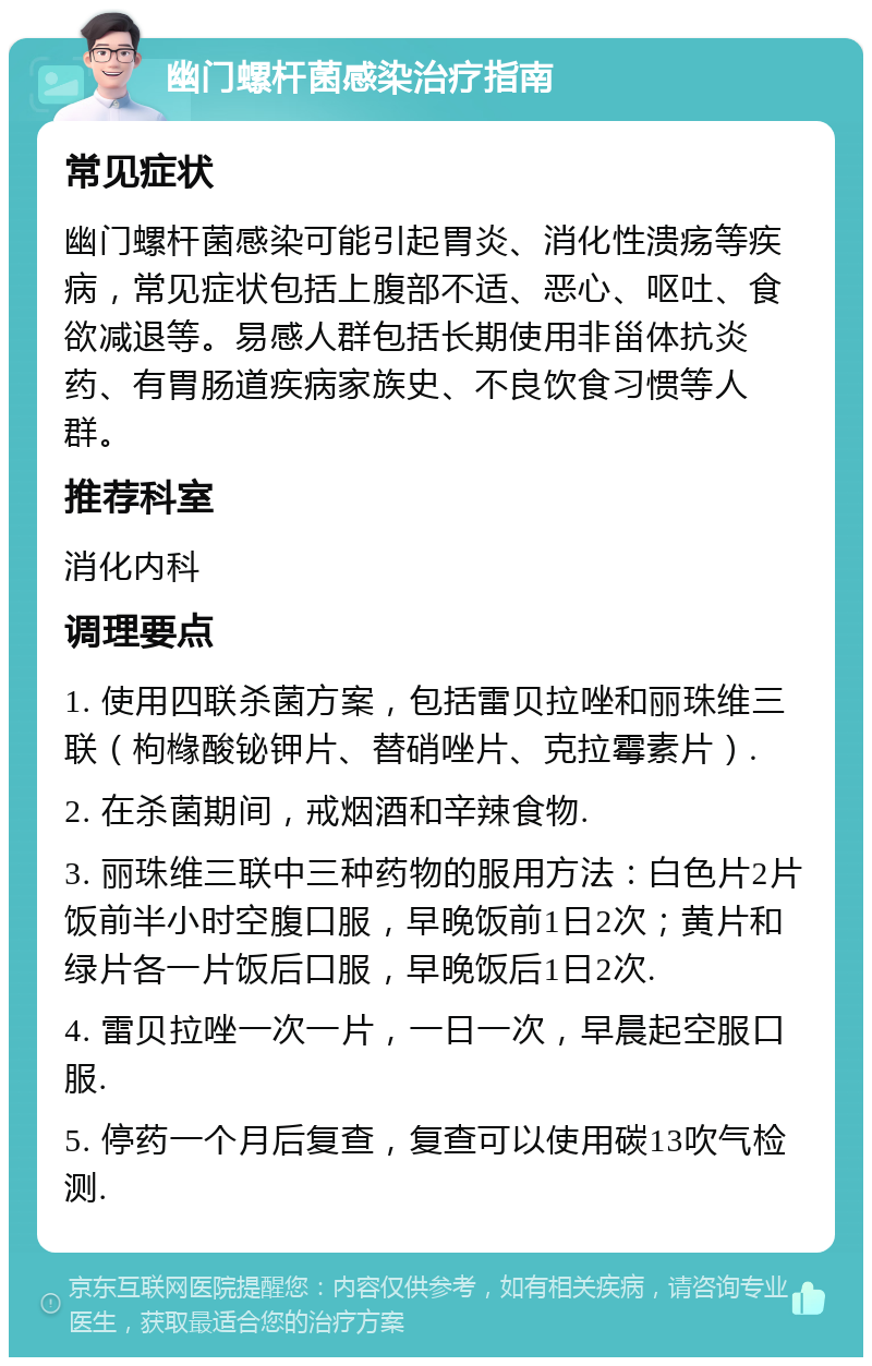 幽门螺杆菌感染治疗指南 常见症状 幽门螺杆菌感染可能引起胃炎、消化性溃疡等疾病，常见症状包括上腹部不适、恶心、呕吐、食欲减退等。易感人群包括长期使用非甾体抗炎药、有胃肠道疾病家族史、不良饮食习惯等人群。 推荐科室 消化内科 调理要点 1. 使用四联杀菌方案，包括雷贝拉唑和丽珠维三联（枸橼酸铋钾片、替硝唑片、克拉霉素片）. 2. 在杀菌期间，戒烟酒和辛辣食物. 3. 丽珠维三联中三种药物的服用方法：白色片2片饭前半小时空腹口服，早晚饭前1日2次；黄片和绿片各一片饭后口服，早晚饭后1日2次. 4. 雷贝拉唑一次一片，一日一次，早晨起空服口服. 5. 停药一个月后复查，复查可以使用碳13吹气检测.