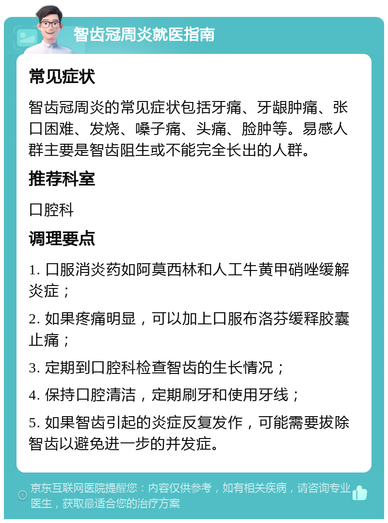 智齿冠周炎就医指南 常见症状 智齿冠周炎的常见症状包括牙痛、牙龈肿痛、张口困难、发烧、嗓子痛、头痛、脸肿等。易感人群主要是智齿阻生或不能完全长出的人群。 推荐科室 口腔科 调理要点 1. 口服消炎药如阿莫西林和人工牛黄甲硝唑缓解炎症； 2. 如果疼痛明显，可以加上口服布洛芬缓释胶囊止痛； 3. 定期到口腔科检查智齿的生长情况； 4. 保持口腔清洁，定期刷牙和使用牙线； 5. 如果智齿引起的炎症反复发作，可能需要拔除智齿以避免进一步的并发症。