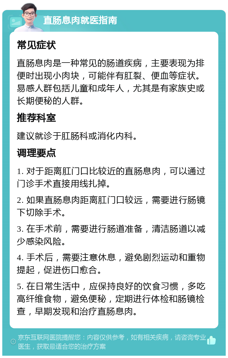 直肠息肉就医指南 常见症状 直肠息肉是一种常见的肠道疾病，主要表现为排便时出现小肉块，可能伴有肛裂、便血等症状。易感人群包括儿童和成年人，尤其是有家族史或长期便秘的人群。 推荐科室 建议就诊于肛肠科或消化内科。 调理要点 1. 对于距离肛门口比较近的直肠息肉，可以通过门诊手术直接用线扎掉。 2. 如果直肠息肉距离肛门口较远，需要进行肠镜下切除手术。 3. 在手术前，需要进行肠道准备，清洁肠道以减少感染风险。 4. 手术后，需要注意休息，避免剧烈运动和重物提起，促进伤口愈合。 5. 在日常生活中，应保持良好的饮食习惯，多吃高纤维食物，避免便秘，定期进行体检和肠镜检查，早期发现和治疗直肠息肉。