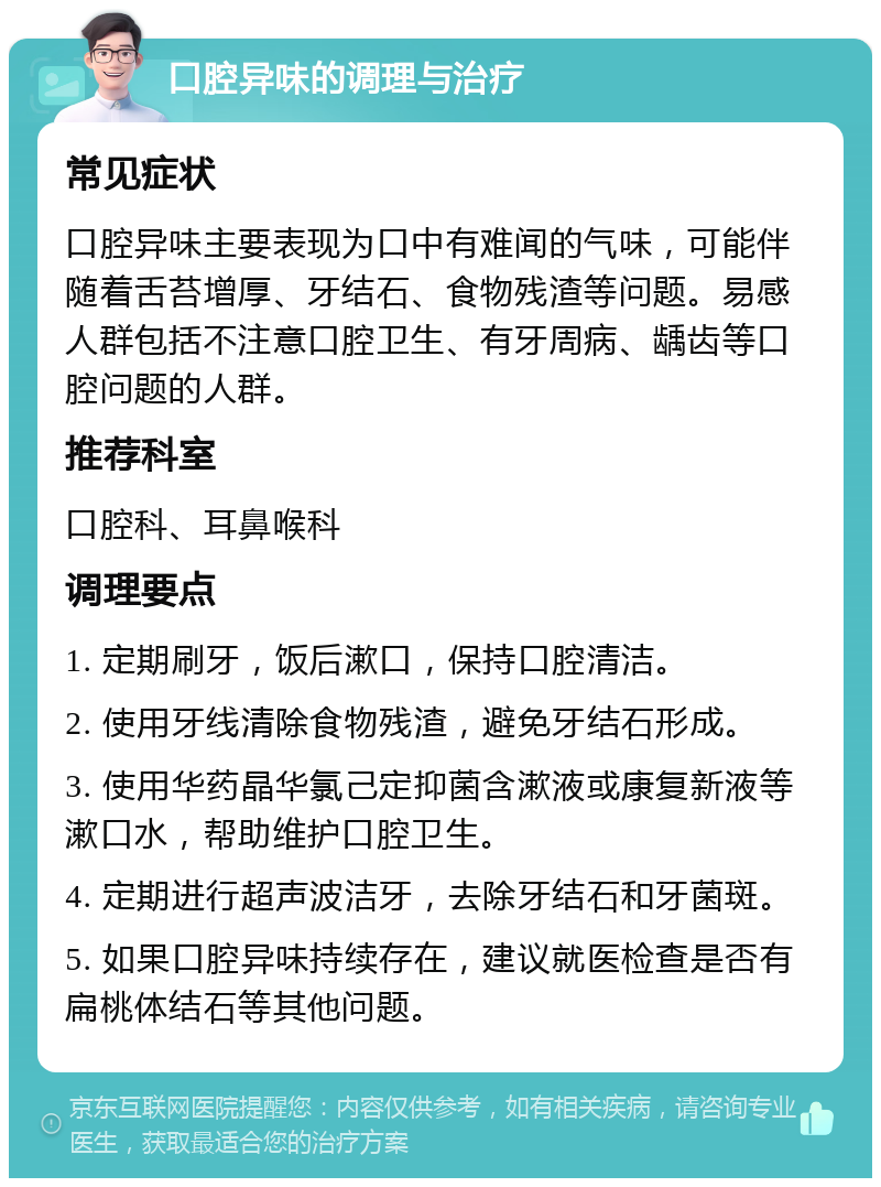 口腔异味的调理与治疗 常见症状 口腔异味主要表现为口中有难闻的气味，可能伴随着舌苔增厚、牙结石、食物残渣等问题。易感人群包括不注意口腔卫生、有牙周病、龋齿等口腔问题的人群。 推荐科室 口腔科、耳鼻喉科 调理要点 1. 定期刷牙，饭后漱口，保持口腔清洁。 2. 使用牙线清除食物残渣，避免牙结石形成。 3. 使用华药晶华氯己定抑菌含漱液或康复新液等漱口水，帮助维护口腔卫生。 4. 定期进行超声波洁牙，去除牙结石和牙菌斑。 5. 如果口腔异味持续存在，建议就医检查是否有扁桃体结石等其他问题。