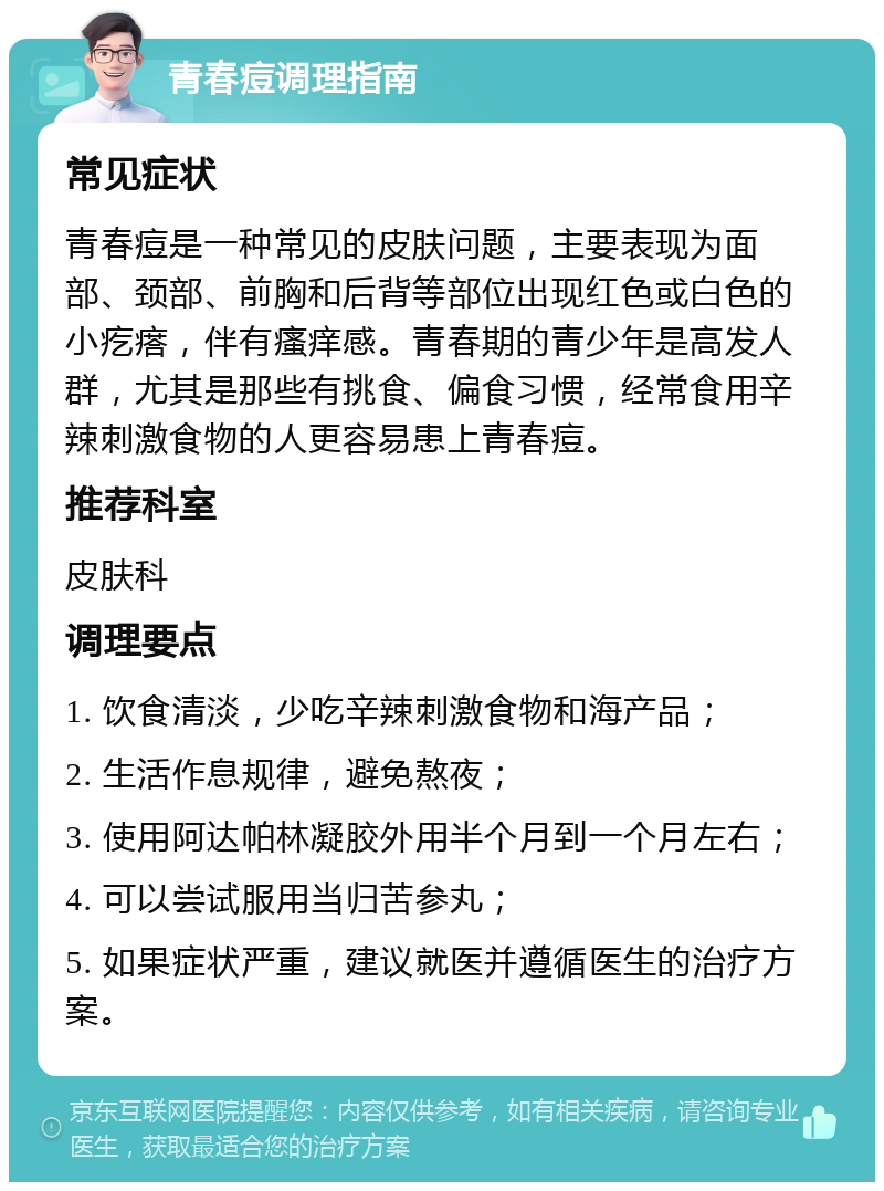 青春痘调理指南 常见症状 青春痘是一种常见的皮肤问题，主要表现为面部、颈部、前胸和后背等部位出现红色或白色的小疙瘩，伴有瘙痒感。青春期的青少年是高发人群，尤其是那些有挑食、偏食习惯，经常食用辛辣刺激食物的人更容易患上青春痘。 推荐科室 皮肤科 调理要点 1. 饮食清淡，少吃辛辣刺激食物和海产品； 2. 生活作息规律，避免熬夜； 3. 使用阿达帕林凝胶外用半个月到一个月左右； 4. 可以尝试服用当归苦参丸； 5. 如果症状严重，建议就医并遵循医生的治疗方案。