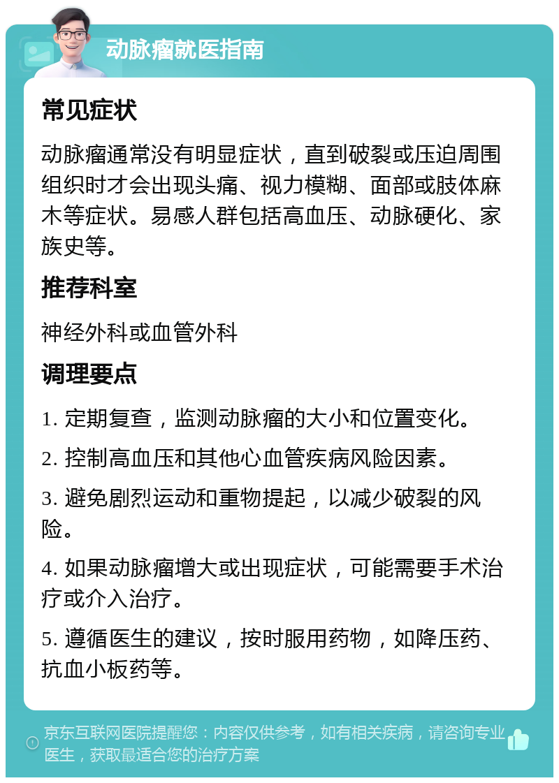 动脉瘤就医指南 常见症状 动脉瘤通常没有明显症状，直到破裂或压迫周围组织时才会出现头痛、视力模糊、面部或肢体麻木等症状。易感人群包括高血压、动脉硬化、家族史等。 推荐科室 神经外科或血管外科 调理要点 1. 定期复查，监测动脉瘤的大小和位置变化。 2. 控制高血压和其他心血管疾病风险因素。 3. 避免剧烈运动和重物提起，以减少破裂的风险。 4. 如果动脉瘤增大或出现症状，可能需要手术治疗或介入治疗。 5. 遵循医生的建议，按时服用药物，如降压药、抗血小板药等。