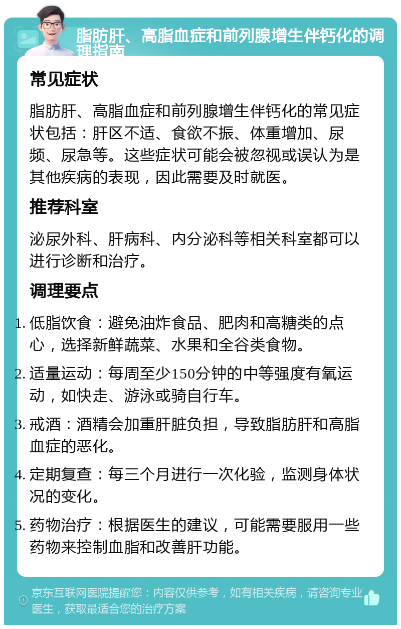 脂肪肝、高脂血症和前列腺增生伴钙化的调理指南 常见症状 脂肪肝、高脂血症和前列腺增生伴钙化的常见症状包括：肝区不适、食欲不振、体重增加、尿频、尿急等。这些症状可能会被忽视或误认为是其他疾病的表现，因此需要及时就医。 推荐科室 泌尿外科、肝病科、内分泌科等相关科室都可以进行诊断和治疗。 调理要点 低脂饮食：避免油炸食品、肥肉和高糖类的点心，选择新鲜蔬菜、水果和全谷类食物。 适量运动：每周至少150分钟的中等强度有氧运动，如快走、游泳或骑自行车。 戒酒：酒精会加重肝脏负担，导致脂肪肝和高脂血症的恶化。 定期复查：每三个月进行一次化验，监测身体状况的变化。 药物治疗：根据医生的建议，可能需要服用一些药物来控制血脂和改善肝功能。