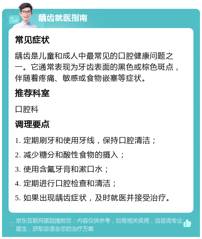 龋齿就医指南 常见症状 龋齿是儿童和成人中最常见的口腔健康问题之一。它通常表现为牙齿表面的黑色或棕色斑点，伴随着疼痛、敏感或食物嵌塞等症状。 推荐科室 口腔科 调理要点 1. 定期刷牙和使用牙线，保持口腔清洁； 2. 减少糖分和酸性食物的摄入； 3. 使用含氟牙膏和漱口水； 4. 定期进行口腔检查和清洁； 5. 如果出现龋齿症状，及时就医并接受治疗。