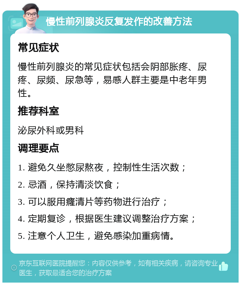 慢性前列腺炎反复发作的改善方法 常见症状 慢性前列腺炎的常见症状包括会阴部胀疼、尿疼、尿频、尿急等，易感人群主要是中老年男性。 推荐科室 泌尿外科或男科 调理要点 1. 避免久坐憋尿熬夜，控制性生活次数； 2. 忌酒，保持清淡饮食； 3. 可以服用癃清片等药物进行治疗； 4. 定期复诊，根据医生建议调整治疗方案； 5. 注意个人卫生，避免感染加重病情。