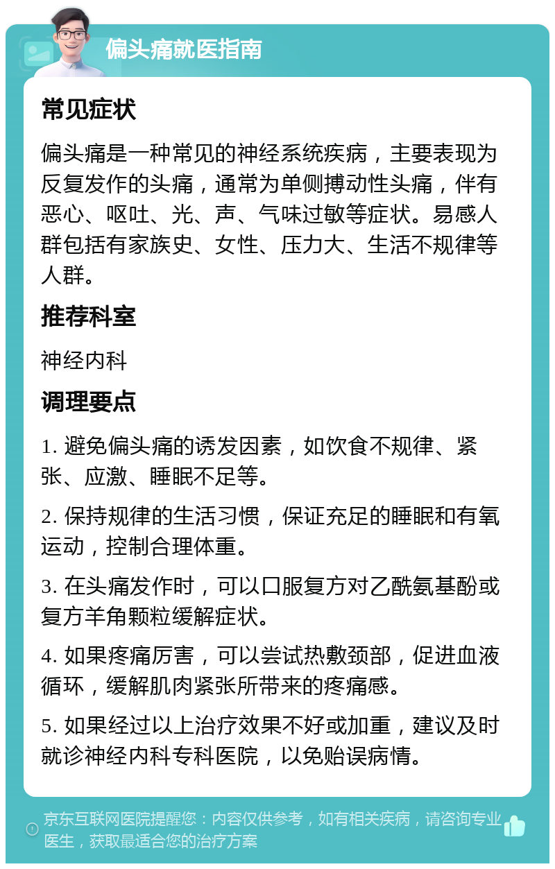 偏头痛就医指南 常见症状 偏头痛是一种常见的神经系统疾病，主要表现为反复发作的头痛，通常为单侧搏动性头痛，伴有恶心、呕吐、光、声、气味过敏等症状。易感人群包括有家族史、女性、压力大、生活不规律等人群。 推荐科室 神经内科 调理要点 1. 避免偏头痛的诱发因素，如饮食不规律、紧张、应激、睡眠不足等。 2. 保持规律的生活习惯，保证充足的睡眠和有氧运动，控制合理体重。 3. 在头痛发作时，可以口服复方对乙酰氨基酚或复方羊角颗粒缓解症状。 4. 如果疼痛厉害，可以尝试热敷颈部，促进血液循环，缓解肌肉紧张所带来的疼痛感。 5. 如果经过以上治疗效果不好或加重，建议及时就诊神经内科专科医院，以免贻误病情。