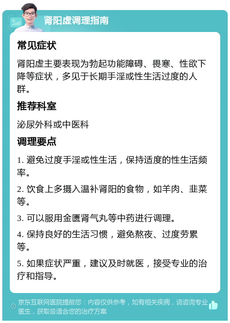 肾阳虚调理指南 常见症状 肾阳虚主要表现为勃起功能障碍、畏寒、性欲下降等症状，多见于长期手淫或性生活过度的人群。 推荐科室 泌尿外科或中医科 调理要点 1. 避免过度手淫或性生活，保持适度的性生活频率。 2. 饮食上多摄入温补肾阳的食物，如羊肉、韭菜等。 3. 可以服用金匮肾气丸等中药进行调理。 4. 保持良好的生活习惯，避免熬夜、过度劳累等。 5. 如果症状严重，建议及时就医，接受专业的治疗和指导。