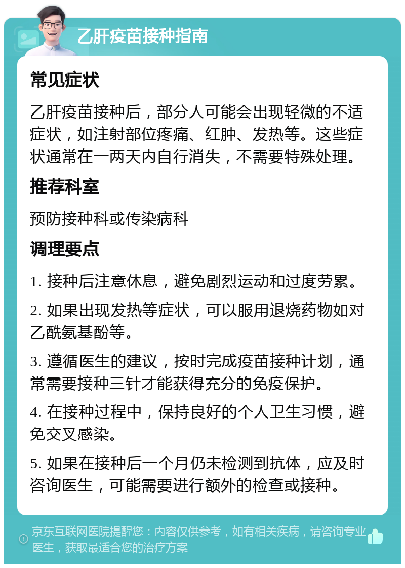 乙肝疫苗接种指南 常见症状 乙肝疫苗接种后，部分人可能会出现轻微的不适症状，如注射部位疼痛、红肿、发热等。这些症状通常在一两天内自行消失，不需要特殊处理。 推荐科室 预防接种科或传染病科 调理要点 1. 接种后注意休息，避免剧烈运动和过度劳累。 2. 如果出现发热等症状，可以服用退烧药物如对乙酰氨基酚等。 3. 遵循医生的建议，按时完成疫苗接种计划，通常需要接种三针才能获得充分的免疫保护。 4. 在接种过程中，保持良好的个人卫生习惯，避免交叉感染。 5. 如果在接种后一个月仍未检测到抗体，应及时咨询医生，可能需要进行额外的检查或接种。