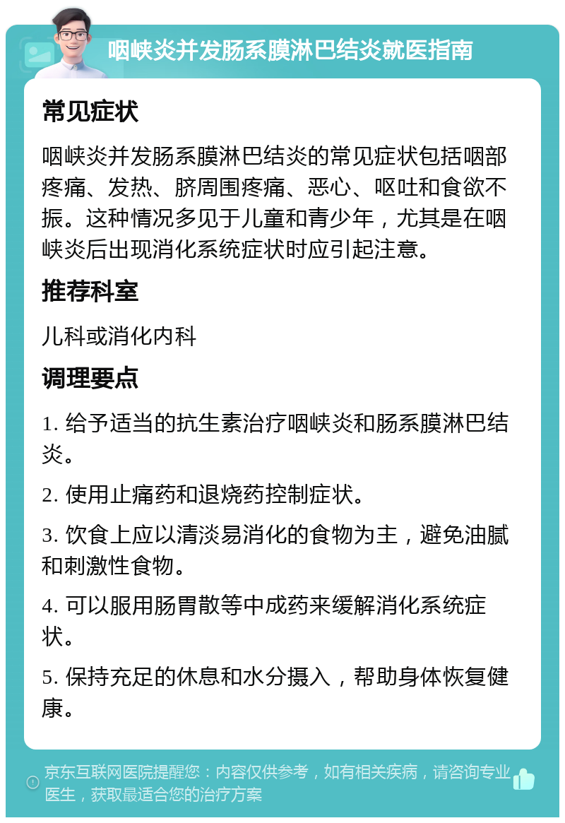 咽峡炎并发肠系膜淋巴结炎就医指南 常见症状 咽峡炎并发肠系膜淋巴结炎的常见症状包括咽部疼痛、发热、脐周围疼痛、恶心、呕吐和食欲不振。这种情况多见于儿童和青少年，尤其是在咽峡炎后出现消化系统症状时应引起注意。 推荐科室 儿科或消化内科 调理要点 1. 给予适当的抗生素治疗咽峡炎和肠系膜淋巴结炎。 2. 使用止痛药和退烧药控制症状。 3. 饮食上应以清淡易消化的食物为主，避免油腻和刺激性食物。 4. 可以服用肠胃散等中成药来缓解消化系统症状。 5. 保持充足的休息和水分摄入，帮助身体恢复健康。