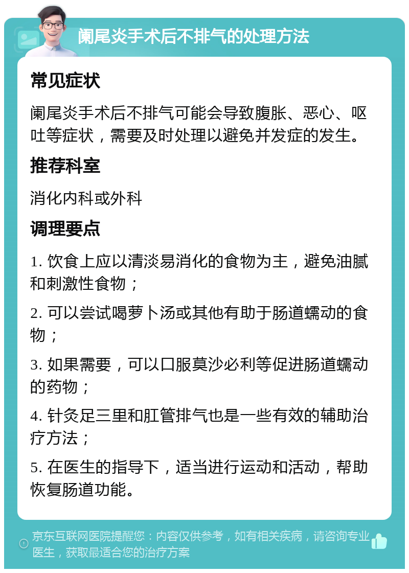 阑尾炎手术后不排气的处理方法 常见症状 阑尾炎手术后不排气可能会导致腹胀、恶心、呕吐等症状，需要及时处理以避免并发症的发生。 推荐科室 消化内科或外科 调理要点 1. 饮食上应以清淡易消化的食物为主，避免油腻和刺激性食物； 2. 可以尝试喝萝卜汤或其他有助于肠道蠕动的食物； 3. 如果需要，可以口服莫沙必利等促进肠道蠕动的药物； 4. 针灸足三里和肛管排气也是一些有效的辅助治疗方法； 5. 在医生的指导下，适当进行运动和活动，帮助恢复肠道功能。