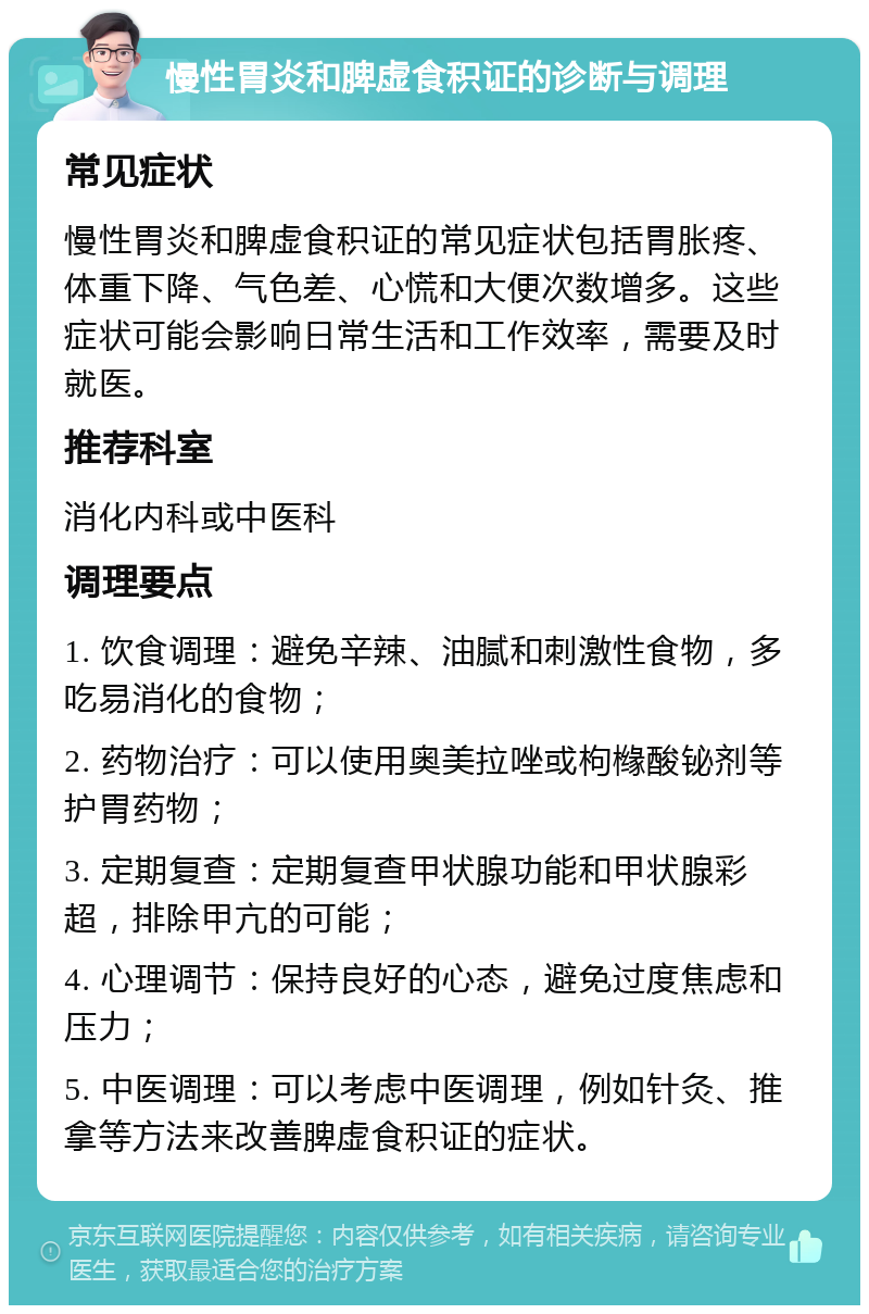 慢性胃炎和脾虚食积证的诊断与调理 常见症状 慢性胃炎和脾虚食积证的常见症状包括胃胀疼、体重下降、气色差、心慌和大便次数增多。这些症状可能会影响日常生活和工作效率，需要及时就医。 推荐科室 消化内科或中医科 调理要点 1. 饮食调理：避免辛辣、油腻和刺激性食物，多吃易消化的食物； 2. 药物治疗：可以使用奥美拉唑或枸橼酸铋剂等护胃药物； 3. 定期复查：定期复查甲状腺功能和甲状腺彩超，排除甲亢的可能； 4. 心理调节：保持良好的心态，避免过度焦虑和压力； 5. 中医调理：可以考虑中医调理，例如针灸、推拿等方法来改善脾虚食积证的症状。