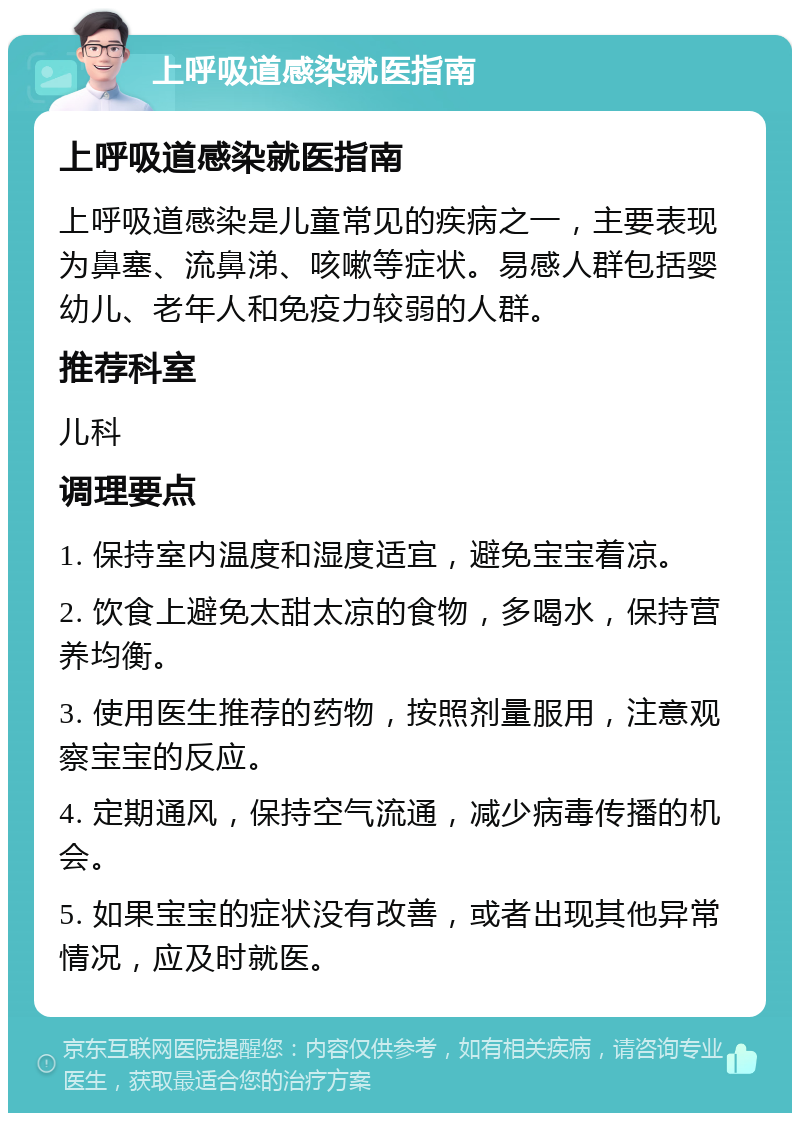 上呼吸道感染就医指南 上呼吸道感染就医指南 上呼吸道感染是儿童常见的疾病之一，主要表现为鼻塞、流鼻涕、咳嗽等症状。易感人群包括婴幼儿、老年人和免疫力较弱的人群。 推荐科室 儿科 调理要点 1. 保持室内温度和湿度适宜，避免宝宝着凉。 2. 饮食上避免太甜太凉的食物，多喝水，保持营养均衡。 3. 使用医生推荐的药物，按照剂量服用，注意观察宝宝的反应。 4. 定期通风，保持空气流通，减少病毒传播的机会。 5. 如果宝宝的症状没有改善，或者出现其他异常情况，应及时就医。