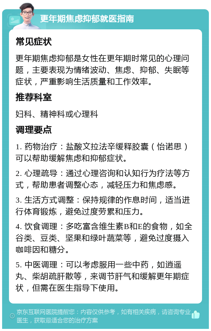 更年期焦虑抑郁就医指南 常见症状 更年期焦虑抑郁是女性在更年期时常见的心理问题，主要表现为情绪波动、焦虑、抑郁、失眠等症状，严重影响生活质量和工作效率。 推荐科室 妇科、精神科或心理科 调理要点 1. 药物治疗：盐酸文拉法辛缓释胶囊（怡诺思）可以帮助缓解焦虑和抑郁症状。 2. 心理疏导：通过心理咨询和认知行为疗法等方式，帮助患者调整心态，减轻压力和焦虑感。 3. 生活方式调整：保持规律的作息时间，适当进行体育锻炼，避免过度劳累和压力。 4. 饮食调理：多吃富含维生素B和E的食物，如全谷类、豆类、坚果和绿叶蔬菜等，避免过度摄入咖啡因和糖分。 5. 中医调理：可以考虑服用一些中药，如逍遥丸、柴胡疏肝散等，来调节肝气和缓解更年期症状，但需在医生指导下使用。