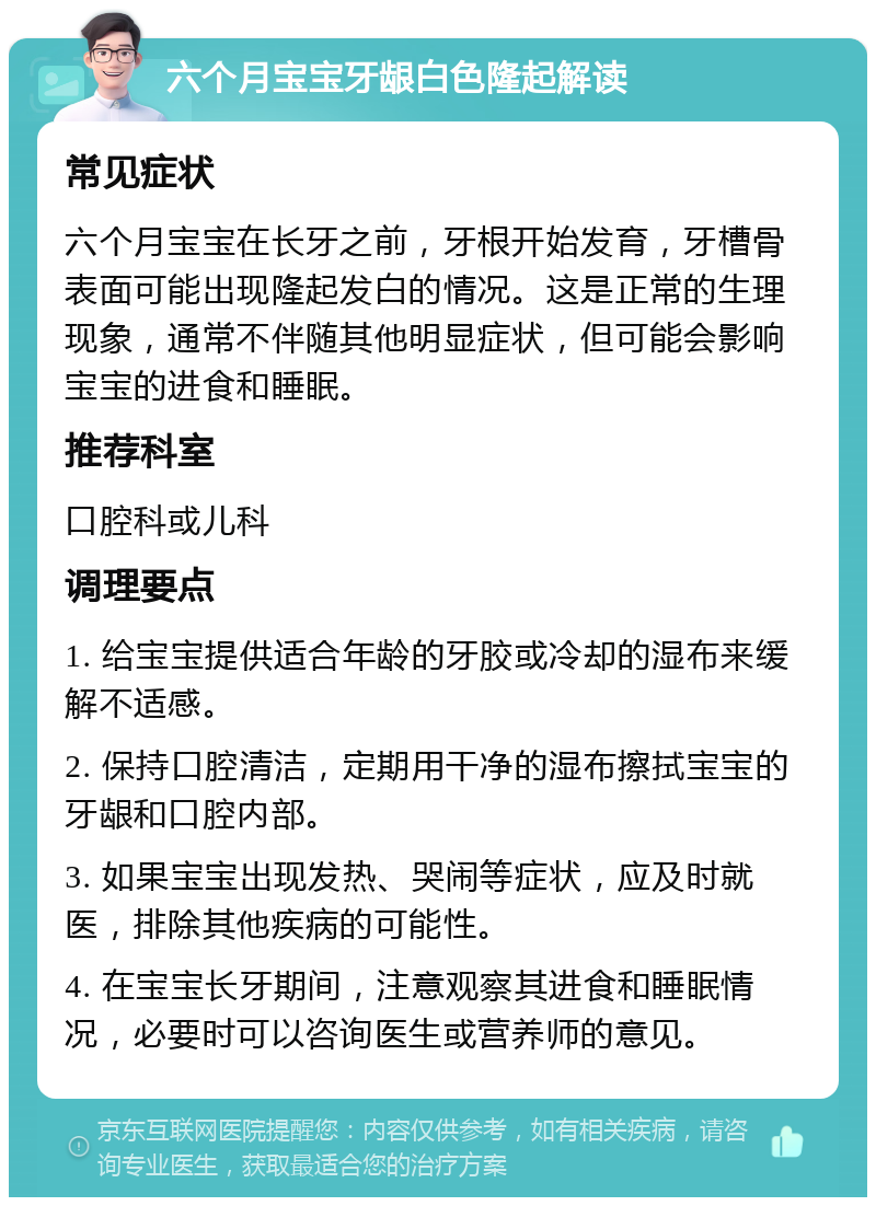 六个月宝宝牙龈白色隆起解读 常见症状 六个月宝宝在长牙之前，牙根开始发育，牙槽骨表面可能出现隆起发白的情况。这是正常的生理现象，通常不伴随其他明显症状，但可能会影响宝宝的进食和睡眠。 推荐科室 口腔科或儿科 调理要点 1. 给宝宝提供适合年龄的牙胶或冷却的湿布来缓解不适感。 2. 保持口腔清洁，定期用干净的湿布擦拭宝宝的牙龈和口腔内部。 3. 如果宝宝出现发热、哭闹等症状，应及时就医，排除其他疾病的可能性。 4. 在宝宝长牙期间，注意观察其进食和睡眠情况，必要时可以咨询医生或营养师的意见。