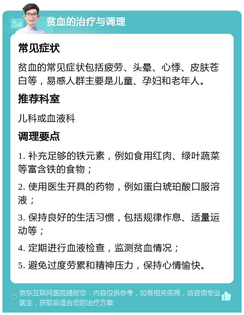 贫血的治疗与调理 常见症状 贫血的常见症状包括疲劳、头晕、心悸、皮肤苍白等，易感人群主要是儿童、孕妇和老年人。 推荐科室 儿科或血液科 调理要点 1. 补充足够的铁元素，例如食用红肉、绿叶蔬菜等富含铁的食物； 2. 使用医生开具的药物，例如蛋白琥珀酸口服溶液； 3. 保持良好的生活习惯，包括规律作息、适量运动等； 4. 定期进行血液检查，监测贫血情况； 5. 避免过度劳累和精神压力，保持心情愉快。