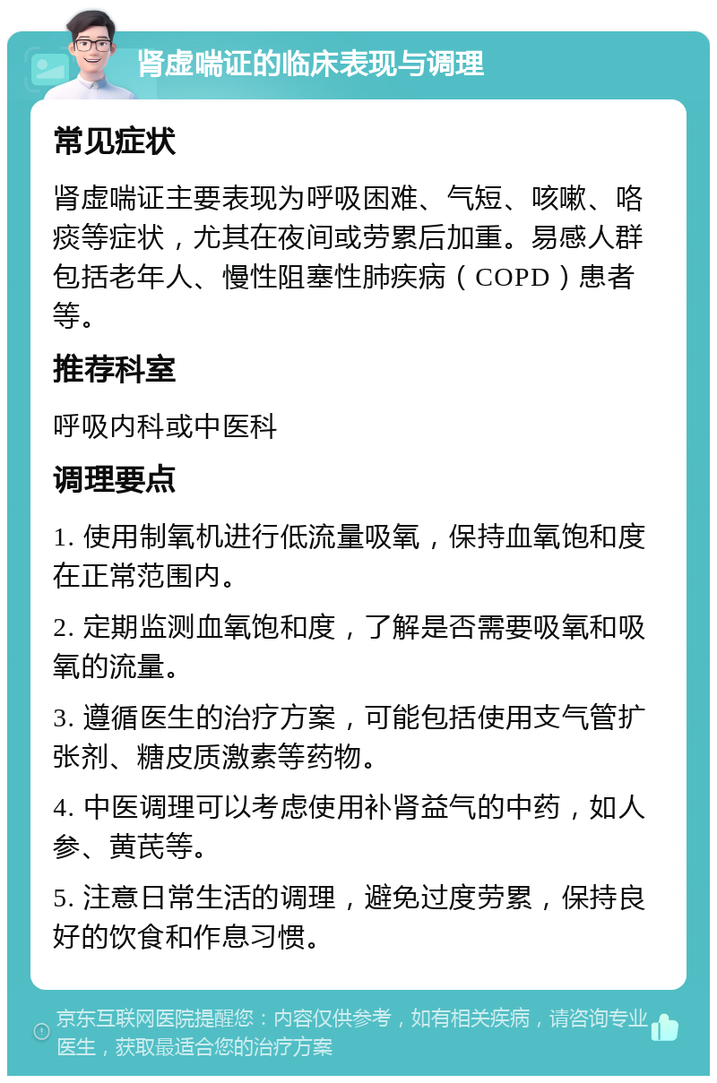 肾虚喘证的临床表现与调理 常见症状 肾虚喘证主要表现为呼吸困难、气短、咳嗽、咯痰等症状，尤其在夜间或劳累后加重。易感人群包括老年人、慢性阻塞性肺疾病（COPD）患者等。 推荐科室 呼吸内科或中医科 调理要点 1. 使用制氧机进行低流量吸氧，保持血氧饱和度在正常范围内。 2. 定期监测血氧饱和度，了解是否需要吸氧和吸氧的流量。 3. 遵循医生的治疗方案，可能包括使用支气管扩张剂、糖皮质激素等药物。 4. 中医调理可以考虑使用补肾益气的中药，如人参、黄芪等。 5. 注意日常生活的调理，避免过度劳累，保持良好的饮食和作息习惯。