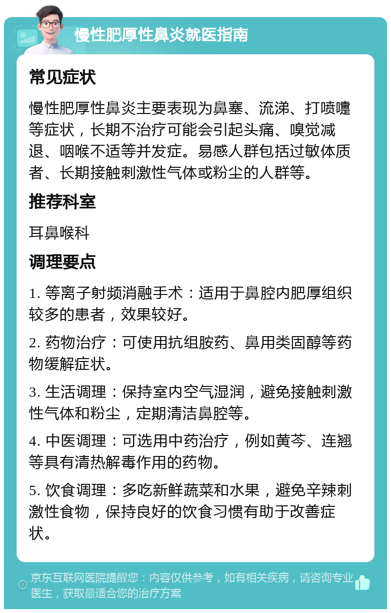 慢性肥厚性鼻炎就医指南 常见症状 慢性肥厚性鼻炎主要表现为鼻塞、流涕、打喷嚏等症状，长期不治疗可能会引起头痛、嗅觉减退、咽喉不适等并发症。易感人群包括过敏体质者、长期接触刺激性气体或粉尘的人群等。 推荐科室 耳鼻喉科 调理要点 1. 等离子射频消融手术：适用于鼻腔内肥厚组织较多的患者，效果较好。 2. 药物治疗：可使用抗组胺药、鼻用类固醇等药物缓解症状。 3. 生活调理：保持室内空气湿润，避免接触刺激性气体和粉尘，定期清洁鼻腔等。 4. 中医调理：可选用中药治疗，例如黄芩、连翘等具有清热解毒作用的药物。 5. 饮食调理：多吃新鲜蔬菜和水果，避免辛辣刺激性食物，保持良好的饮食习惯有助于改善症状。